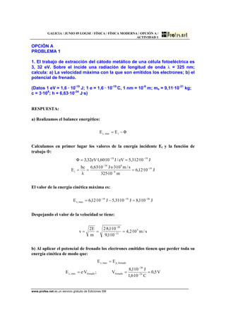 GALICIA / JUNIO 05 LOGSE / FÍSICA / FÍSICA MODERNA / OPCIÓN A /
ACTIVIDAD 1
www.profes.net es un servicio gratuito de Ediciones SM
OPCIÓN A
PROBLEMA 1
1. El trabajo de extracción del cátodo metálico de una célula fotoeléctrica es
3, 32 eV. Sobre el incide una radiación de longitud de onda λ = 325 nm;
calcula: a) La velocidad máxima con la que son emitidos los electrones; b) el
potencial de frenado.
(Datos 1 eV = 1,6 · 10-19
J; 1 e = 1,6 · 10-19
C, 1 nm = 10-9
m; me = 9,11·10-31
kg;
c = 3·108
; h = 6,63·10-34
J·s)
RESPUESTA:
a) Realizamos el balance energético:
ΦEE imax,c −=
Calculamos en primer lugar los valores de la energía incidente Ei y la función de
trabajo Φ:
J10·12,6
m10·325
s/m10·3·s·J10·63,6
λ
hc
E
J10·312,5eV/J10·60,1·eV32,3Φ
19
9
834
i
1919
−
−
−
−−
===
==
El valor de la energía cinética máxima es:
J10·1,8J10·31,5J10·12,6E 201919
max,c
−−−
=−=
Despejando el valor de la velocidad se tiene:
s/m10·2,4
10·1,9
10·1,8·2
m
E2
v 5
31
20
=== −
−
b) Al aplicar el potencial de frenado los electrones emitidos tienen que perder toda su
energía cinética de modo que:
V5,0
C10·6,1
J10·1,8
V;V·eE
EE
19
20
frenadofrenadomax,c
frenado,pmax,c
===
=
−
−
 