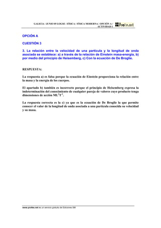GALICIA / JUNIO 05 LOGSE / FÍSICA / FÍSICA MODERNA / OPCIÓN A /
ACTIVIDAD 1
www.profes.net es un servicio gratuito de Ediciones SM
OPCIÓN A
CUESTIÓN 3
3. La relación entre la velocidad de una partícula y la longitud de onda
asociada se establece: a) a través de la relación de Einstein masa-energía, b)
por medio del principio de Heisemberg, c) Con la ecuación de De Broglie.
RESPUESTA:
La respuesta a) es falsa porque la ecuación de Einstein proporciona la relación entre
la masa y la energía de los cuerpos.
El apartado b) también es incorrecto porque el principio de Heisemberg expresa la
indeterminación del conocimiento de cualquier pareja de valores cuyo producto tenga
dimensiones de acción ML2
T-1
.
La respuesta correcta es la c) ya que es la ecuación de De Broglie la que permite
conocer el valor de la longitud de onda asociada a una partícula conocida su velocidad
y su masa.
 
