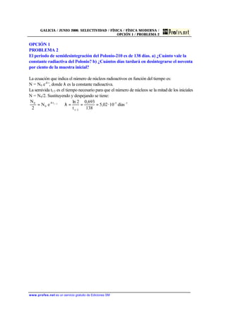 GALICIA / JUNIO 2000. SELECTIVIDAD / FÍSICA / FÍSICA MODERNA /
OPCIÓN 1 / PROBLEMA 2
www.profes.net es un servicio gratuito de Ediciones SM
OPCIÓN 1
PROBLEMA 2
El periodo de semidesintegración del Polonio-210 es de 138 días. a) ¿Cuánto vale la
constante radiactiva del Polonio? b) ¿Cuántos días tardará en desintegrarse el noventa
por ciento de la muestra inicial?
La ecuación que indica el número de núcleos radioactivos en función del tiempo es:
N = N0 e-λ t
, donde λ es la constante radioactiva.
La semivida t1/2 es el tiempo necesario para que el número de núcleos se la mitad de los iniciales
N = N0/2. Sustituyendo y despejando se tiene:
1-3-
2/1
t-
0
0
días10·02,5
138
693,0
t
2ln
eN
2
N 2/1
===λ⇒= λ
 