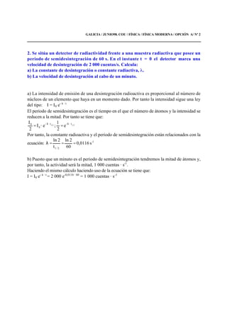 GALICIA / JUNIO98. COU / FÍSICA / FÍSICA MODERNA / OPCIÓN A/ Nº 2
2. Se sitúa un detector de radiactividad frente a una muestra radiactiva que posee un
periodo de semidesintegración de 60 s. En el instante t = 0 el detector marca una
velocidad de desintegración de 2 000 cuentas/s. Calcula:
a) La constante de desintegración o constante radiactiva, .
b) La velocidad de desintegración al cabo de un minuto.
a) La intensidad de emisión de una desintegración radioactiva es proporcional al número de
núcleos de un elemento que haya en un momento dado. Por tanto la intensidad sigue una ley
del tipo: I = I0 e- λ · t
El periodo de semidesintegración es el tiempo en el que el número de átomos y la intensidad se
reducen a la mitad. Por tanto se tiene que:
1/21/2
· t-· t-
0
0
e
2
1
;e·I
2
I λλ
==
Por tanto, la constante radioactiva y el periodo de semidesintegración están relacionados con la
ecuación: s0,0116
60
2ln
t
2ln 1-
2/1
===λ
b) Puesto que un minuto es el periodo de semidesintegración tendremos la mitad de átomos y,
por tanto, la actividad será la mitad, 1 000 cuentas · s-1
.
Haciendo el mismo cálculo haciendo uso de la ecuación se tiene que:
I = I0 e- λ · t
= 2 000 e-0,0116 · 60
= 1 000 cuentas · s-1
 