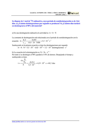 GALICIA / JUNIO99. COU / FÍSICA / FÍSICA MODERNA/
OPCIÓN A/PR. 2
www.profes.net es un servicio gratuito de Ediciones SM
Se dispone de 1 mol de 32
P radioactivo, cuyo periodo de semidesintegración es de 14,6
días. a) ¿Cuántas desintegraciones por segundo se producen? b) ¿Cuántos días tardará
en desintegrarse el 90% del material?
a) En una desintegración radioactiva la actividad es: A = λ · N
La constante de desintegración está relacionada con el periodo de semidesintegración con la
ecuación: 1-7-
2/1
s10·5,5
6003·24·6,14
693,0
t
2ln
===λ
Sustituyendo en la primera ecuación se tiene las desintegraciones por segundo:
A = λ · N = 5,5 · 10-7
· 6,02 · 1023
= 3,3 · 1017
desintegraciones · s-1
b) La ecuación de la desintegración es: N = N0 · e-λ · t
Por tanto si se desintegra el 90% quedará el 10% de átomos. Despejando el tiempo y
sustituyendo se tiene:
días48,5s10·19,4
10·5,5
0,1ln-N
N
ln-
t 6
7-
0
===
λ
=
 