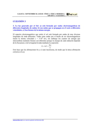 GALICIA / SEPTIEMBRE 04. LOGSE / FÍSICA / FÍSICA MODERNA /
OPCIÓN 1 / CUESTIÓN 3
www.profes.net es un servicio gratuito de Ediciones SM
CUESTIÓN 3
3. La luz generado por el Sol: a) está formada por ondas electromagnéticas de
diferentes longitudes de ondas; b) son ondas que se propagan en el vacío a diferentes
velocidades; c) Son fotones de la misma energía.
El espectro electromagnético que emite el sol está formado por ondas de muy diversas
longitudes de onda diferentes. Todas estas ondas por el hecho de ser electromagnéticas
tienen la misma velocidad c = 3·108
m/s, sin embargo los cuantos de energía que
intercambian mediante fotones son diferentes porque la energía de cada radiación depende
de la frecuencia o de la longitud d onda mediante la expresión:
λ
c·h
f·hE ==
Esto hace que las afirmaciones b) y c) sean incorrectas, de modo que la única afirmación
correcta es la a).
 