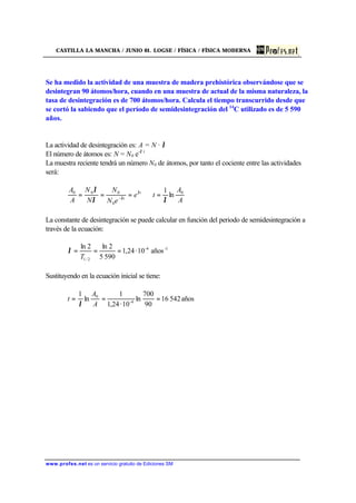 CASTILLA LA MANCHA / JUNIO 01. LOGSE / FÍSICA / FÍSICA MODERNA
www.profes.net es un servicio gratuito de Ediciones SM
Se ha medido la actividad de una muestra de madera prehistórica observándose que se
desintegran 90 átomos/hora, cuando en una muestra de actual de la misma naturaleza, la
tasa de desintegración es de 700 átomos/hora. Calcula el tiempo transcurrido desde que
se cortó la sabiendo que el período de semidesintegración del 14
C utilizado es de 5 590
años.
La actividad de desintegración es: A = N · λ
El número de átomos es: N = N0 e-λ t
La muestra reciente tendrá un número N0 de átomos, por tanto el cociente entre las actividades
será:
A
A
te
eN
N
N
N
A
A t
t
0
0
000
ln
1
λλ
λ λ
λ
=⇒=== −
La constante de desintegración se puede calcular en función del periodo de semidesintegración a
través de la ecuación:
1-4-
2/1
años10·24,1
5905
2ln2ln
===
T
λ
Sustituyendo en la ecuación inicial se tiene:
años54216
90
700
ln
10·24,1
1
ln
1
4-
0
===
A
A
t
λ
 