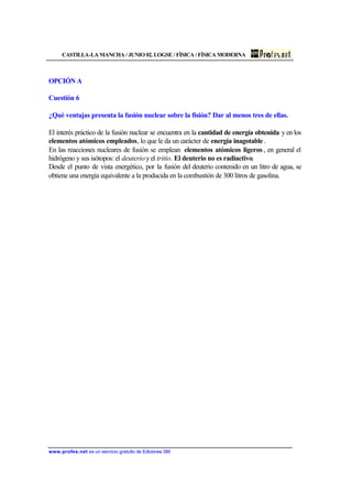CASTILLA-LA MANCHA / JUNIO 02. LOGSE / FÍSICA / FÍSICA MODERNA
www.profes.net es un servicio gratuito de Ediciones SM
OPCIÓN A
Cuestión 6
¿Qué ventajas presenta la fusión nuclear sobre la fisión? Dar al menos tres de ellas.
El interés práctico de la fusión nuclear se encuentra en la cantidad de energía obtenida y en los
elementos atómicos empleados, lo que le da un carácter de energía inagotable .
En las reacciones nucleares de fusión se emplean elementos atómicos ligeros , en general el
hidrógeno y sus isótopos: el deuterio y el tritio. El deuterio no es radiactivo.
Desde el punto de vista energético, por la fusión del deuterio contenido en un litro de agua, se
obtiene una energía equivalente a la producida en la combustión de 300 litros de gasolina.
 