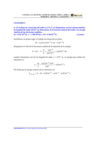 CASTILLA LA MANCHA / JUNIO 04. LOGSE / FÍSICA / FÍSICA
MODERNA / OPCIÓN A / CUESTIÓN 5
www.profes.net es un servicio gratuito de Ediciones SM
CUESTIÓN 5
5.- El trabajo de extracción del sodio es 2’5 eV, lo iluminamos con luz monocromática
de longitud de onda 2,0·10-7
m. Determinar la frecuencia umbral del sodio y la energía
cinética de los electrones emitidos.
(h = 6’63⋅10-34
Js , c = 3’00⋅108
m/s , 1eV=1’60⋅10-19
J ) (1 punto)
Escribimos, en primer lugar, el trabajo de extracción en julios.
J10·4eV/J10·6,1·eV5,2W 1919 −−
==
despejamos el valor de la frecuencia umbral de la expresión de la energía:
Hz10·03,6
10·63,6
10·4
h
E
f;f·hE 14
34
19
==== −
−
cuando iluminamos con luz de longitud de onda, m10·2λ 7−
= , la energía que reciben los
electrones es:
J10·95,9
10·2
10·3·10·63,6
λ
hc
e 19
7
834
−
−
−
===
De modo que la energía cinética de los electrones es:
J10·95,510·410·95,9WEE 191919
max,cin
−−−
=−=−=
 