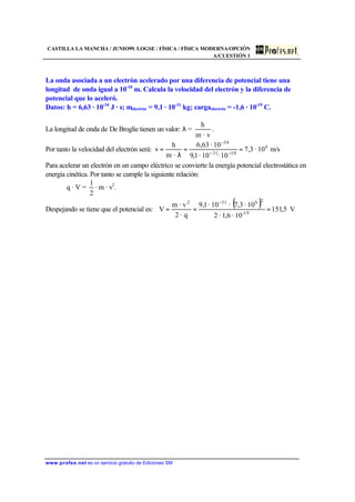 CASTILLA LA MANCHA / JUNIO99. LOGSE / FÍSICA / FÍSICA MODERNA/OPCIÓN
A/CUESTIÓN 1
www.profes.net es un servicio gratuito de Ediciones SM
La onda asociada a un electrón acelerado por una diferencia de potencial tiene una
longitud de onda igual a 10-10
m. Calcula la velocidad del electrón y la diferencia de
potencial que lo aceleró.
Datos: h = 6,63 · 10-34
J · s; melectrón = 9,1 · 10-31
kg; cargaelectrón = -1,6 · 10-19
C.
La longitud de onda de De Broglie tienen un valor: λ =
v·m
h
.
Por tanto la velocidad del electrón será: m/s10·7,3
10·10·1,9
10·63,6
·m
h
v 6
1031
34
==
λ
= −−
−
Para acelerar un electrón en un campo eléctrico se convierte la energía potencial electrostática en
energía cinética. Por tanto se cumple la siguiente relación:
q · V =
2
1
· m · v2
.
Despejando se tiene que el potencial es:
( ) V5,151
10·6,1·2
10·3,7·10·1,9
q·2
· vm
V 19-
26312
===
−
 