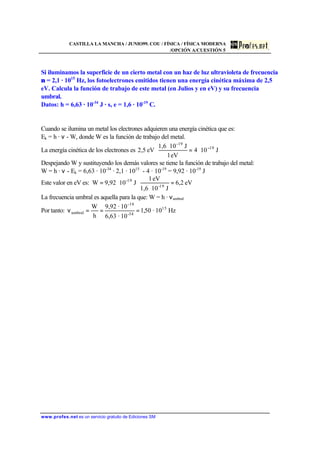 CASTILLA LA MANCHA / JUNIO99. COU / FÍSICA / FÍSICA MODERNA
/OPCIÓN A/CUESTIÓN 5
www.profes.net es un servicio gratuito de Ediciones SM
Si iluminamos la superficie de un cierto metal con un haz de luz ultravioleta de frecuencia
ν = 2,1 · 1015
Hz, los fotoelectrones emitidos tienen una energía cinética máxima de 2,5
eV. Calcula la función de trabajo de este metal (en Julios y en eV) y su frecuencia
umbral.
Datos: h = 6,63 · 10-34
J · s, e = 1,6 · 10-19
C.
Cuando se ilumina un metal los electrones adquieren una energía cinética que es:
Ek = h · ν - W, donde W es la función de trabajo del metal.
La energía cinética de los electrones es J104
eV1
J101,6
eV2,5 19
-19
−
⋅=
⋅
⋅
Despejando W y sustituyendo los demás valores se tiene la función de trabajo del metal:
W = h · ν - Ek = 6,63 · 10-34
· 2,1 · 1015
- 4 · 10-19
= 9,92 · 10-19
J
Este valor en eV es: eV2,6
J101,6
eV1
J109,92W 19-
19-
=
⋅
⋅⋅=
La frecuencia umbral es aquella para la que: W = h · νumbral
Por tanto: Hz10·50,1
10·6,63
10·9,92
h
W 15
34-
-19
umbral ===ν
 