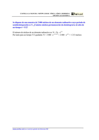 CASTILLA LA MANCHA / SEPT99. LOGSE / FÍSICA / FÍSICA MODERNA/
OPCIÓN A/CUESTIÓN 1
www.profes.net es un servicio gratuito de Ediciones SM
Se dispone de una muestra de 2 000 núcleos de un elemento radioactivo cuyo periodo de
semidesintegración es T. ¿Cuántos núcleos permanecerán sin desintegrarse al cabo de
un tiempo t = T/2?
El número de núcleos de un elemento radioactivo es: N = N0 · e-t/T
Por tanto para un tiempo T/2 quedarán: N = 2 000 · e- (T/2)/T
= 2 000 · e-0,5
= 1 213 núcleos
 