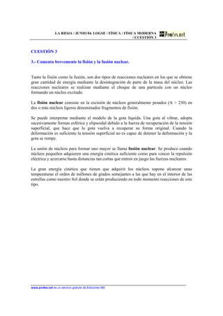 LA RIOJA / JUNIO 04. LOGSE / FÍSICA / FÍSICA MODERNA
/ CUESTIÓN 3
www.profes.net es un servicio gratuito de Ediciones SM
CUESTIÓN 3
3.- Comenta brevemente la fisión y la fusión nuclear.
Tanto la fisión como la fusión, son dos tipos de reacciones nucleares en los que se obtiene
gran cantidad de energía mediante la desintegración de parte de la masa del núcleo. Las
reacciones nucleares se realizan mediante el choque de una partícula con un núcleo
formando un núcleo excitado.
La fisión nuclear consiste en la escisión de núcleos generalmente pesados (A > 230) en
dos o más núcleos ligeros denominados fragmentos de fisión.
Se puede interpretar mediante el modelo de la gota líquida. Una gota al vibrar, adopta
sucesivamente formas esférica y elipsoidal debido a la fuerza de recuperación de la tensión
superficial, que hace que la gota vuelva a recuperar su forma original. Cuando la
deformación es suficiente la tensión superficial no es capaz de detener la deformación y la
gota se rompe.
La unión de núcleos para formar uno mayor se llama fusión nuclear. Se produce cuando
núcleos pequeños adquieren una energía cinética suficiente como para vencer la repulsión
eléctrica y acercarse hasta distancias tan cortas que entren en juego las fuerzas nucleares.
La gran energía cinética que tienen que adquirir los núcleos supone alcanzar unas
temperaturas el orden de millones de grados semejantes a las que hay en el interior de las
estrellas como nuestro Sol donde se están produciendo en todo momento reacciones de este
tipo.
 