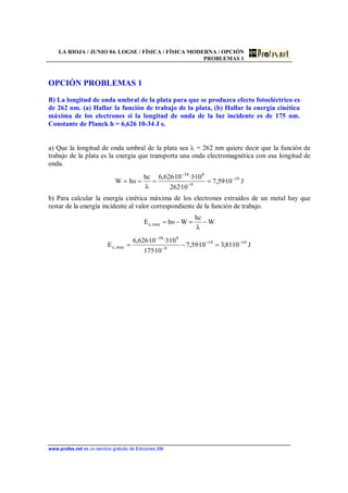 LA RIOJA / JUNIO 04. LOGSE / FÍSICA / FÍSICA MODERNA / OPCIÓN
PROBLEMAS 1
www.profes.net es un servicio gratuito de Ediciones SM
OPCIÓN PROBLEMAS 1
B) La longitud de onda umbral de la plata para que se produzca efecto fotoeléctrico es
de 262 nm. (a) Hallar la función de trabajo de la plata, (b) Hallar la energía cinética
máxima de los electrones si la longitud de onda de la luz incidente es de 175 nm.
Constante de Planck h = 6,626 10-34 J s.
a) Que la longitud de onda umbral de la plata sea λ = 262 nm quiere decir que la función de
trabajo de la plata es la energía que transporta una onda electromagnética con esa longitud de
onda.
J10·59,7
10·262
10·3·10·626,6
λ
hc
υhW 19
9
834
−
−
−
====
b) Para calcular la energía cinética máxima de los electrones extraídos de un metal hay que
restar de la energía incidente al valor correspondiente de la función de trabajo.
W
λ
hc
WυhE max,c −=−=
J10·81,310·59,7
10·175
10·3·10·626,6
E 1919
9
834
max,c
−−
−
−
=−=
 
