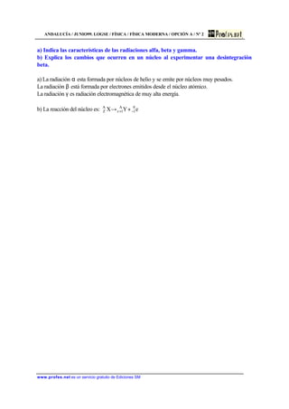 ANDALUCÍA / JUNIO99. LOGSE / FÍSICA / FÍSICA MODERNA / OPCIÓN A / Nº 2
www.profes.net es un servicio gratuito de Ediciones SM
a) Indica las características de las radiaciones alfa, beta y gamma.
b) Explica los cambios que ocurren en un núcleo al experimentar una desintegración
beta.
a) La radiación α esta formada por núcleos de helio y se emite por núcleos muy pesados.
La radiación β está formada por electrones emitidos desde el núcleo atómico.
La radiación γ es radiación electromagnética de muy alta energía.
b) La reacción del núcleo es: eYX 0
1
A
1z
A
Z −+ +→
 