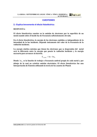LA RIOJA / SEPTIEMBRE 05. LOGSE / FÍSICA / FÍSICA MODERNA /
ACTIVIDAD 2
www.profes.net es un servicio gratuito de Ediciones SM
CUESTIONES
2.- Explica brevemente el efecto fotoeléctrico
RESPUESTA:
El efecto fotoeléctrico consiste en la emisión de electrones por la superficie de un
metal cuando sobre él incide luz de frecuencia suficientemente elevada.
En el efecto fotoeléctrico, la energía de los electrones emitidos es independiente de la
intensidad de la luz incidente. Depende únicamente del valor de la frecuencia de la
radiación incidente.
La energía cinética máxima que tienen los electrones que se desprenden del metal
será la diferencia entre la energía que poseía la radiación incidente y la energía
necesaria para arrancar al electrón.
0max,c υhυhE −=
Donde 0υh es la función de trabajo o frecuencia umbral propia de cada metal y por
debajo de la cual no existiría emisión electrónica. El efecto fotoeléctrico fue una
Interpretación de Einstein utilizando la teoría de los cuantos de Planck
 