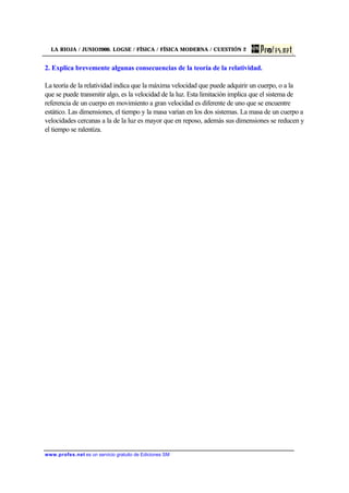 LA RIOJA / JUNIO2000. LOGSE / FÍSICA / FÍSICA MODERNA / CUESTIÓN 2
www.profes.net es un servicio gratuito de Ediciones SM
2. Explica brevemente algunas consecuencias de la teoría de la relatividad.
La teoría de la relatividad indica que la máxima velocidad que puede adquirir un cuerpo, o a la
que se puede transmitir algo, es la velocidad de la luz. Esta limitación implica que el sistema de
referencia de un cuerpo en movimiento a gran velocidad es diferente de uno que se encuentre
estático. Las dimensiones, el tiempo y la masa varían en los dos sistemas. La masa de un cuerpo a
velocidades cercanas a la de la luz es mayor que en reposo, además sus dimensiones se reducen y
el tiempo se ralentiza.
 
