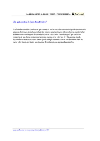 LA RIOJA / JUNIO 01. LOGSE / FÍSICA / FÍSICA MODERNA
www.profes.net es un servicio gratuito de Ediciones SM
¿En qué consiste el efecto fotoeléctrico?
El efecto fotoeléctrico consiste en que cuando la luz incide sobre un material puede en ocasiones
arrancar electrones desde la superficie del mismo; este fenómeno sólo se observa cuando la luz
incidente tiene una longitud de onda inferior a un valor dado. Einstein sugirió que las luz se
comporta de una forma corpuscular con una energía cuyo valor es: E = hν, donde ν es la
frecuencia de la onda incidente. Dado que la energía de extracción de los electrones tiene un
cierto valor habrá, por tanto, una longitud de onda máxima que pueda extraerlos.
 