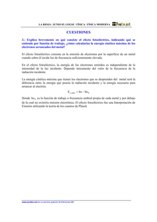 LA RIOJA / JUNIO 03. LOGSE / FÍSICA / FÍSICA MODERNA
www.profes.net es un servicio gratuito de Ediciones SM
CUESTIONES
3.- Explica brevemente en qué consiste el efecto fotoeléctrico, indicando qué se
entiende por función de trabajo, ¿cómo calcularías la energía cinética máxima de los
electrones arrancados del metal?
El efecto fotoeléctrico consiste en la emisión de electrones por la superficie de un metal
cuando sobre él incide luz de frecuencia suficientemente elevada.
En el efecto fotoeléctrico, la energía de los electrones emitidos es independiente de la
intensidad de la luz incidente. Depende únicamente del valor de la frecuencia de la
radiación incidente.
La energía cinética máxima que tienen los electrones que se desprenden del metal será la
diferencia entre la energía que poseía la radiación incidente y la energía necesaria para
arrancar al electrón.
0max,c υhυhE −=
Donde 0υh es la función de trabajo o frecuencia umbral propia de cada metal y por debajo
de la cual no existiría emisión electrónica. El efecto fotoeléctrico fue una Interpretación de
Einstein utilizando la teoría de los cuantos de Planck
 