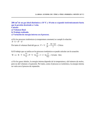 LA RIOJA / JUNIO98. COU / FÍSICA / FÍSICA MODERNA / OPCIÓN B/ Nº 2
200 cm3
de un gas ideal diatómico a 10 ºC y 10 atm se expande isotérmicamente hasta
que la presión desciende a 1 atm.
Calcula:
a) Volumen final.
b) Trabajo realizado.
c) Variación de energía interna en el proceso.
a) En los procesos isotérmicos (a temperatura constante) se cumple la relación:
P · V = P’ · V’
Por tanto el volumen final del gas es: litros2
1
0,2·10
'P
P
·V'V ===
b) El trabajo que se realiza en los procesos isotérmicos se puede calcular con la ecuación:
litro·atm4,6
0,2
2
ln·2·1
V
V'
ln·V·P
V
V'
ln·T·R·nW ====
c) En los gases ideales, la energía interna depende de la temperatura y del número de moles,
pero no del volumen o la presión. Por tanto, como el proceso es isotérmico, la energía interna
no varía con el proceso de expansión.
 