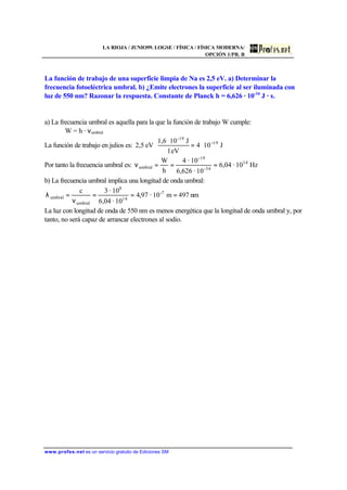 LA RIOJA / JUNIO99. LOGSE / FÍSICA / FÍSICA MODERNA/
OPCIÓN 1/PR. B
www.profes.net es un servicio gratuito de Ediciones SM
La función de trabajo de una superficie limpia de Na es 2,5 eV. a) Determinar la
frecuencia fotoeléctrica umbral. b) ¿Emite electrones la superficie al ser iluminada con
luz de 550 nm? Razonar la respuesta. Constante de Planck h = 6,626 · 10-34
J · s.
a) La frecuencia umbral es aquella para la que la función de trabajo W cumple:
W = h · νumbral
La función de trabajo en julios es: J104
eV1
J101,6
eV2,5 19
-19
−
⋅=
⋅
⋅
Por tanto la frecuencia umbral es: Hz10·04,6
10·6,626
10·4
h
W 14
34-
-19
umbral ===ν
b) La frecuencia umbral implica una longitud de onda umbral:
nm497m10·97,4
10·04,6
10·3c 7-
14
8
umbral
umbral ===
ν
=λ
La luz con longitud de onda de 550 nm es menos energética que la longitud de onda umbral y, por
tanto, no será capaz de arrancar electrones al sodio.
 