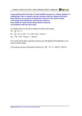 LA RIOJA / JUNIO99. COU / FÍSICA / FÍSICA MODERNA OPCIÓN 2 / PROBLEMA
www.profes.net es un servicio gratuito de Ediciones SM
Un gas perfecto pasa de 2,2 atm a 1,5 atm mediante un proceso a volumen constante. A
continuación, el gas se expande a presión constante, desde un volumen de 6,8 litros
hasta 10,0 litros, en cuyo punto la temperatura alcanza el valor inicial. Calcula:
a) El trabajo total realizado por el gas durante el proceso.
b) El cambio de energía interna del gas durante el proceso.
c) El cambio de calor que sufre el gas.
a) El trabajo total es la suma de los trabajos de cada uno de los pasos.
Wa = ∫ dV·p = 0
Wb = ∫ dV·p = p · ∆V = 1,5 · (10,0 - 6,8) = 4,8 atm · l
WTot = W1 + W2 = 4,8 atm · l = 486,24 J
b) La energía interna final es igual que la inicial ya que sólo depende de la temperatura y es la
misma en ambos instante.
c) La ecuación que rige el intercambio de calor es: Q = ∆U + W = 0 + 486,24 = 486,24 J
 