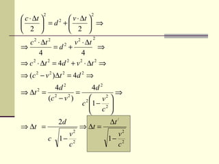 2                       2
 c ⋅ ∆t        v ⋅ ∆t 
          = d +         ⇒
              2

 2             2 
                                 2
  c ⋅ ∆t
     2       2
                     v ⋅ ∆t
                          2
⇒            =d +2
                                ⇒
       4                 4
⇒ c 2 ⋅ ∆t 2 = 4d 2 + v 2 ⋅ ∆t 2 ⇒
⇒ (c 2 − v 2 )∆t 2 = 4d 2 ⇒
          4d 2                    4d 2
⇒ ∆t 2 = 2 2 =                             ⇒
        (c − v )               2     v 
                                       2
                              c 1 − 2 
                                 c 
                                        
                 2d                    ∆t /
⇒ ∆t =                    ⇒ ∆t =
                      2
                   v                    v2
             c   1− 2                 1− 2
                   c                    c
 