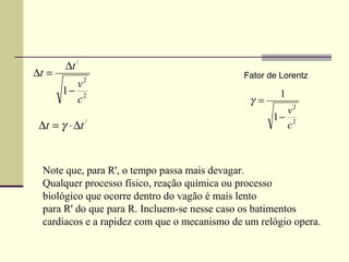 ∆t /
∆t =                                          Fator de Lorentz
               2
         v
       1− 2                                            1
         c                                      γ=
                                                       v2
                                                     1− 2
 ∆t = γ ⋅ ∆t /                                         c



  Note que, para R', o tempo passa mais devagar.
  Qualquer processo físico, reação química ou processo
  biológico que ocorre dentro do vagão é mais lento
  para R' do que para R. Incluem-se nesse caso os batimentos
  cardíacos e a rapidez com que o mecanismo de um relógio opera.
 