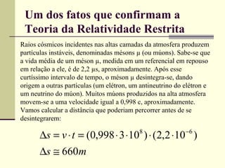 Um dos fatos que confirmam a
 Teoria da Relatividade Restrita
Raios cósmicos incidentes nas altas camadas da atmosfera produzem
partículas instáveis, denominadas mésons µ (ou múons). Sabe-se que
a vida média de um méson µ, medida em um referencial em repouso
em relação a ele, é de 2,2 µs, aproximadamente. Após esse
curtíssimo intervalo de tempo, o méson µ desintegra-se, dando
origem a outras partículas (um elétron, um antineutrino do elétron e
um neutrino do múon). Muitos múons produzidos na alta atmosfera
movem-se a uma velocidade igual a 0,998 c, aproximadamente.
Vamos calcular a distância que poderiam percorrer antes de se
desintegrarem:
                                                           −6
      ∆s = v ⋅ t = (0,998 ⋅ 3 ⋅10 ) ⋅ (2,2 ⋅10 )
                                          8


      ∆s ≅ 660m
 