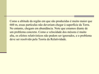 Como a altitude da região em que são produzidas é muito maior que
660 m, essas partículas não deveriam chegar à superfície da Terra.
No entanto, chegam em abundância. Note que estamos diante de
um problema concreto. Como a velocidade dos mésons é muito
alta, os efeitos relativísticos não podem ser ignorados, e o problema
deve ser resolvido pela Teoria da Relatividade.
 