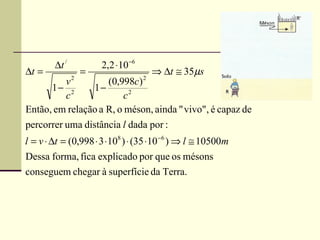 ∆t /           2,2 ⋅10 −6
∆t =               =                    ⇒ ∆t ≅ 35µs
               2                    2
         v          (0,998c)
      1− 2      1−
         c               c2
Então, em relação a R, o méson, ainda " vivo", é capaz de
percorrer uma distância l dada por :
l = v ⋅ ∆t = (0,998 ⋅ 3 ⋅108 ) ⋅ (35 ⋅10 −6 ) ⇒ l ≅ 10500m
Dessa forma, fica explicado por que os mésons
conseguem chegar à superfície da Terra.
 