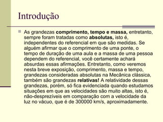 Introdução
 As grandezas comprimento, tempo e massa, entretanto,
  sempre foram tratadas como absolutas, isto é,
  independentes do referencial em que são medidas. Se
  alguém afirmar que o comprimento de uma ponte, o
  tempo de duração de uma aula e a massa de uma pessoa
  dependem do referencial, você certamente achará
  absurdas essas afirmações. Entretanto, como veremos
  nesta breve exposição, comprimento, massa e tempo,
  grandezas consideradas absolutas na Mecânica clássica,
  também são grandezas relativas! A relatividade dessas
  grandezas, porém, só fica evidenciada quando estudamos
  situações em que as velocidades são muito altas, isto é,
  não-desprezíveis em comparação com a velocidade da
  luz no vácuo, que é de 300000 km/s, aproximadamente.
 