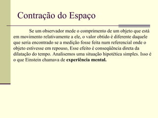 Contração do Espaço
        Se um observador mede o comprimento de um objeto que está
em movimento relativamente a ele, o valor obtido é diferente daquele
que seria encontrado se a medição fosse feita num referencial onde o
objeto estivesse em repouso, Esse efeito é conseqüência direta da
dilatação do tempo. Analisemos uma situação hipotética simples. Isso é
o que Einstein chamava de experiência mental.
 