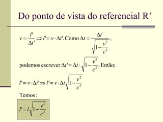 Do ponto de vista do referencial R’
   l'                                 ∆t /
v=      ⇒ l ' = v ⋅ ∆t '. Como ∆t =              ,
   ∆t '                                 v    2
                                      1− 2
                                        c
                                v2
podemos escrever ∆t ' = ∆t ⋅ 1 − 2 . Então;
                                c
                                 v2
l ' = v ⋅ ∆t ' ⇒ l ' = v ⋅ ∆t 1 − 2
                                 c
Temos :
         v2
l' = l 1− 2
         c
 