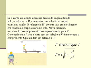Se o corpo em estudo estivesse dentro do vagão e fixado
nele, o referencial R, em repouso em relação ao corpo,
estaria no vagão. O referencial R', por sua vez, em movimento
em relação ao corpo, estaria no solo. Nessa situação,
a contração do comprimento do corpo ocorreria para R'.
O comprimento l' que a barra tem em relação a R' é menor que o
comprimento l que ela tem em relação a R:

                                         l ' menor que l
                                                  v2
                                         l' = l 1− 2
                                                  c
 