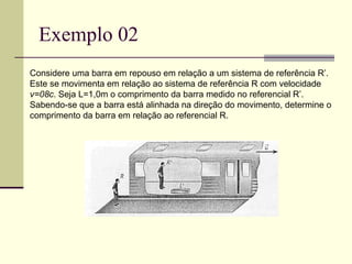 Exemplo 02
Considere uma barra em repouso em relação a um sistema de referência R’.
Este se movimenta em relação ao sistema de referência R com velocidade
v=08c. Seja L=1,0m o comprimento da barra medido no referencial R’.
Sabendo-se que a barra está alinhada na direção do movimento, determine o
comprimento da barra em relação ao referencial R.
 