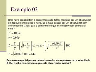 Exemplo 03
 Uma nave espacial tem o comprimento de 100m, medidos por um observador
 em repouso em relação à nave. Se a nave passar por um observador com
 velocidade de 0,99c, qual o comprimento que este observador atribuirá à
 nave?
 L/ = 100m
 v = 0,99c
    L/    v2  /             (0,99c) 2        
 L = =  1− 2  ⋅ L ⇒ L =  1−                   ⋅100
    γ    c 
                          
                                 c2            
                                                
 L=   (       )
          0,02 ⋅100 = 14m
Se a nave espacial passar pelo observador em repouso com a velocidade
0,01c, qual o comprimento que este observador medirá?
 