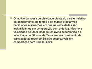 O motivo da nossa perplexidade diante do caráter relativo
  do comprimento, do tempo e da massa é estarmos
  habituados a situações em que as velocidades são
  insignificantes em comparação com a da luz. Mesmo a
  velocidade de 2000 km/h de um avião supersônico e a
  velocidade de 30 km/s da Terra em seu movimento de
  translação ao redor do Sol são desprezíveis em
  comparação com 300000 km/s.
 