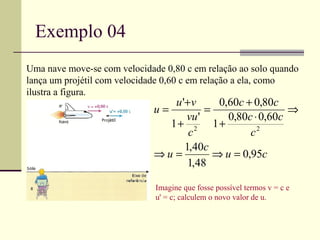 Exemplo 04
Uma nave move-se com velocidade 0,80 c em relação ao solo quando
lança um projétil com velocidade 0,60 c em relação a ela, como
ilustra a figura.
                                 u '+ v     0,60c + 0,80c
                             u=          =                  ⇒
                                    vu '      0,80c ⋅ 0,60c
                                1+ 2 1+
                                     c             c2
                                    1,40c
                             ⇒u =          ⇒ u = 0,95c
                                     1,48

                              Imagine que fosse possível termos v = c e
                              u' = c; calculem o novo valor de u.
 