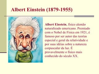 Albert Einstein (1879-1955)

              Albert Einstein, físico alemão
              naturalizado americano. Premiado
              com o Nobel de Física em 1921, é
              famoso por ser autor das teorias
              especial e geral da relatividade e
              por suas idéias sobre a natureza
              corpuscular da luz. É
              provavelmente o físico mais
              conhecido do século XX.
 