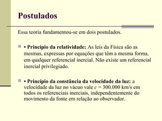 Postulados
Essa teoria fundamentou-se em dois postulados.

 • Princípio da relatividade: As leis da Física são as
  mesmas, expressas por equações que têm a mesma forma,
  em qualquer referencial inercial. Não existe um referencial
  inercial privilegiado.

 • Princípio da constância da velocidade da luz: a
  velocidade da luz no vácuo vale c = 300.000 km/s em
  todos os referenciais inerciais, independentemente do
  movimento da fonte em relação ao observador.
 