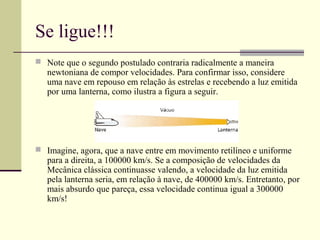 Se ligue!!!
 Note que o segundo postulado contraria radicalmente a maneira
   newtoniana de compor velocidades. Para confirmar isso, considere
   uma nave em repouso em relação às estrelas e recebendo a luz emitida
   por uma lanterna, como ilustra a figura a seguir.




 Imagine, agora, que a nave entre em movimento retilíneo e uniforme
   para a direita, a 100000 km/s. Se a composição de velocidades da
   Mecânica clássica continuasse valendo, a velocidade da luz emitida
   pela lanterna seria, em relação à nave, de 400000 km/s. Entretanto, por
   mais absurdo que pareça, essa velocidade continua igual a 300000
   km/s!
 