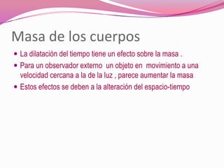 Masa de los cuerpos La dilatación del tiempo tiene un efecto sobre la masa .Para un observador externo  un objeto en  movimiento a una velocidad cercana a la de la luz , parece aumentar la masa Estos efectos se deben a la alteración del espacio-tiempo