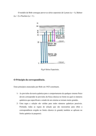 O modelo de Bohr consegue prever as séries espectrais de Lymon (nf = 1), Balmer
(nf = 2) e Paschen (nf = 3 ).




                                   Fig.6 Séries Espectrais.




O Princípio da correspondência.


Estes princípios enunciados por Bohr em 1923 constituem.


    1- As previsões da teoria quântica para o comportamento de qualquer sistema físico
        devem corresponder às previsões da física clássica no limite no qual os números
        quânticos que especificam o estado de um sistema se tornam muito grandes.
    2- Uma regra e seleção são validas para todos números quânticos possíveis.
        Portando, todas as regras de seleção que são necessárias para obter a
        correspondência exigida no limite clássico (n grande) também se aplicam no
        limite quântico (n pequeno).
 