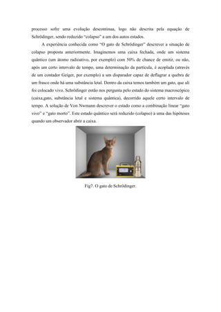 processo sofre uma evolução descontinua, logo não descrita pela equação de
Schrödinger, sendo reduzido “colapso” a um dos autos estados.
     A experiência conhecida como “O gato de Schrödinger” descrever a situação de
colapso proposta anteriormente. Imaginemos uma caixa fechada, onde um sistema
quântico (um átomo radioativo, por exemplo) com 50% de chance de emitir, ou não,
após um certo intervalo de tempo, uma determinação da partícula, é acoplada (através
de um contador Geiger, por exemplo) a um disparador capaz de deflagrar a quebra de
um frasco onde há uma substância letal. Dentro da caixa temos também um gato, que ali
foi colocado vivo. Schrödinger então nos pergunta pelo estado do sistema macroscópico
(caixa,gato, substância letal e sistema quântica), decorrido aquele certo intervalo de
tempo. A solução de Von Nwmann descrever o estado como a combinação linear “gato
vivo” e “gato morto”. Este estado quântico será reduzido (colapso) a uma das hipóteses
quando um observador abrir a caixa.




                            Fig7. O gato de Schrödinger.
 