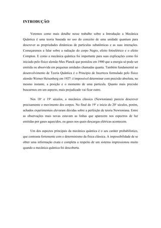 INTRODUÇÃO


     Veremos como mais detalhe nesse trabalho sobre a Introdução a Mecânica
Quântica é uma teoria baseada no uso do conceito de uma unidade quantum para
descrever as propriedades dinâmicas de partículas subatômicas e as suas interações.
Começaremos a falar sobre a radiação do corpo Negro, efeito fotoelétrico e o efeito
Compton. E como a mecânica quântica foi importante para suas explicações como foi
iniciado pelo físico alemão Max Planck que postulou em 1900 que a energia só pode ser
emitida ou absorvida em pequenas unidades chamadas quanta. Também fundamental ao
desenvolvimento de Teoria Quântica é o Princípio de Incerteza formulado pelo físico
alemão Werner Heisenberg em 1927: é impossível determinar com precisão absoluta, no
mesmo instante, a posição e o momento de uma partícula. Quanto mais precisão
buscarmos em um aspecto, mais prejudicado vai ficar outro.

     Nos 18o e 19o séculos, a mecânica clássica (Newtoniana) parecia descrever
precisamente o movimento dos corpos. No final do 19o e início do 20o séculos, porém,
achados experimentais elevaram dúvidas sobre a perfeição de teoria Newtoniana. Entre
as observações mais novas estavam as linhas que aparecem nos espectros de luz
emitidas por gases aquecidos, ou gases nos quais descargas elétricas acontecem.

     Um dos aspectos principais da mecânica quântica é o seu caráter probabilístico,
que contrasta fortemente com o determinismo da física clássica. A impossibilidade de se
obter uma informação exata e completa a respeito de um sistema impressionou muito
quando a mecânica quântica foi descoberta.
 