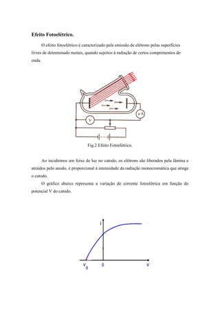 Efeito Fotoelétrico.
        O efeito fotoelétrico é caracterizado pela emissão de elétrons pelas superfícies
livres de determinado metais, quando sujeitos à radiação de certos comprimentos de
onda.




                                  Fig.2 Efeito Fotoelétrico.


        Ao incidirmos um feixe de luz no catodo, os elétrons são liberados pela lâmina e
atraídos pelo anodo, é proporcional à intensidade da radiação monocromática que atinge
o catodo.
        O gráfico abaixo representa a variação de corrente fotoelétrica em função do
potencial V do catodo.
 