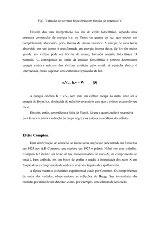 Fig3. Variação de corrente fotoelétrica em função do potencial V


     Einstein deu uma interpretação das leis do efeito fotoelétrico, supondo uma
estrutura corpuscular de energia h.ν, os fótons ou quanta de luz, que podem ser
completamente absorvidos pelos átomos da lâmina metálica. A energia de cada fóton
absorvido por um átomo é transformada em energia interna deste. Se h.ν for muito
grande, um elétron pode ser libertar do átomo, havendo emissão fotoelétrica. O
potencial Vo corresponde ao limiar da emissão fotoelétrica e permite determinara
energia cinética máxima dos elétrons emitidos pelo metal. A equação abaixo é
interpretada, então, supondo uma estrutura corpuscular da luz.


                              e.Vo = h.ν – W          (5)


     A energia cinética K = e.Vo com qual um elétron escapa do metal deve ser a
energia do fóton, h.ν, diminuída do trabalho necessário para que o elétron escape do seu
meio.
     Einstein, então, generalizou a idéia de Planck. Já que a quantização é necessária
para levar em conta a radiação do corpo negro e os calores específicos dos sólidos.




Efeito Compton.
     Uma confirmação do conceito do fóton como um pacote concentrada foi fornecida
em 1923 por A.H Compton, que recebeu em 1927 o prêmio Nobel por esse trabalho.
Compton fez incidir um feixe de luz monocromática de raios-X, de comprimento de
onda λ bem definida, em um bloco de grafita e mediu a intensidade dos raios-X em
função do seu comprimento de onda em diversos ângulos de espalhamento.
     A figura mostra o dispositivo experimental usado por Compton. Os comprimentos
de onda são medidos, observando-se as reflexões de Bragg. Sua intensidade são
medidas por meio de um detector, como, por exemplo, uma câmera de ionização.
 