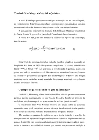Teoria de SchrÖdinger da Mecânica Quântica.


     A teoria Schrödinger propõe um método para a descrição em um caso mais geral,
do comportamento de partículas em qualquer sistema microscópico, através da idéia dos
estados estacionária dos átomos correspondentes a onda, estacionário de matéria.
     A grandeza mais importante na descrição de Schrödinger (Mecânica Ondulatória)
é a função de onda Ψ, que mede a “perturbação” ondulatória das ondas matéria.
     A função Ψ = Ψ(x,t) em uma dimensão é a solução da equação de Schrödinger,
descrita abaixo.




     Onde V(x,t) é a energia potencial da partícula. Devido a solução de a equação ser
imaginária, Max Born em 1926 foi o primeiro a sugerir que , o valor da probabilidade
P(x,t) = Ψ*(x,t) Ψ(x,t) = Ψ2 (x,t) exprimiria a probabilidade de partícula estar nesse
ponto, pois no leva a um número real. Mas exatamente, considerando- se um elemento
de volume dV que contenha esse ponto. Esta interpretação de Ψ fornece uma relação
estatística entre a partícula e a onda associada, diz-nos onde a partícula provavelmente
estará e não onde de fato está.


     O colapso do pacote de onda e o gato de Scrödinger.
     Desde 1927, Heisenberg e Born tinha introduzida a idéia do que se tornamos uma
partícula descrita quanticamente por um “pacote de onda”, durante um processo de
medição de posição dessa partícula ocorre uma redução deste “pacote de onda”.
     O matemático Jhon Von Neuman realizou um estudo sobre as estruturas
matemática mais geral compatíveis com os diversos formalismos da teoria quântica.
Com isso ele evidenciou o problema do espalhamento do “pacote de onda”.
      Ele analisou o processo da medição na nova teoria, tratando o aparelho de
medição como um objeto descrito pela teoria quântica e obteve o acoplamento entre os
estados do aparelho e do sistema-acoplamento descrito por uma superposição de autos-
estado e mostrou a necessidade de admitir que, durante um processo de medição o
 