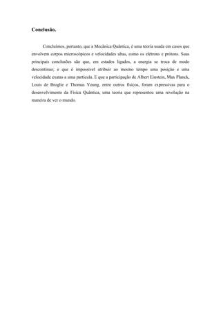 Conclusão.


      Concluímos, portanto, que a Mecânica Quântica, é uma teoria usada em casos que
envolvem corpos microscópicos e velocidades altas, como os elétrons e prótons. Suas
principais conclusões são que, em estados ligados, a energia se troca de modo
descontínuo; e que é impossível atribuir ao mesmo tempo uma posição e uma
velocidade exatas a uma partícula. E que a participação de Albert Einstein, Max Planck,
Louis de Broglie e Thomas Young, entre outros físicos, foram expressivas para o
desenvolvimento da Física Quântica, uma teoria que representou uma revolução na
maneira de ver o mundo.
 
