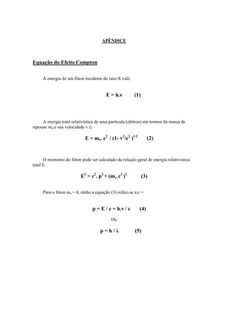 APÊNDICE



Equação do Efeito Compton

     A energia de um fóton incidente de raio-X vale:


                                       E = h.ν         (1)



     A energia total relativística de uma partícula (elétron) em termos da massa de
repouso mo e sua velocidade v é:

                            E = mo. c2 / (1- v2/c2 )1/2         (2)


      O momento do fóton pode ser calculado da relação geral de energia relativística
total E.

                          E2 = c2. p2 + (mo .c2 )2           (3)

     Para o fóton mo = 0, então a equação (3) reduz-se a:c =


                                p = E / c = h.ν / c       (4)
                                          Ou

                                    p=h/λ              (5)
 
