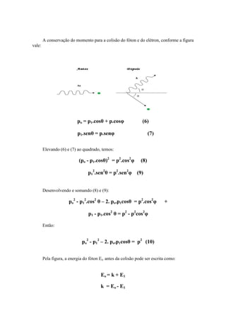 A conservação do momento para a colisão do fóton e do elétron, conforme a figura
vale:




                           po = p1.cosθ + p.cosφ               (6)

                           p1.senθ = p.senφ                         (7)

        Elevando (6) e (7) ao quadrado, temos:

                            (po - p1.cosθ)2 = p2.cos2φ        (8)

                                 p12.sen2θ = p2.sen2φ (9)


        Desenvolvendo e somando (8) e (9):

                      po2 - p12.cos2 θ – 2. po.p1cosθ = p2.cos2φ           +

                                 p1 - p1.cos2 θ = p2 - p2cos2φ

        Então:


                             po2 - p12 – 2. po.p1cosθ = p2 (10)


        Pela figura, a energia do fóton Eo antes da colisão pode ser escrita como:


                                        Eo = k + E1

                                        k = Eo - E1
 