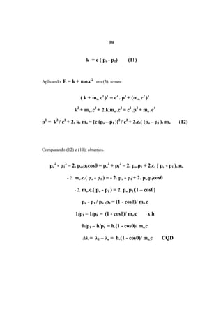 ou


                       k = c ( po - p1)        (11)


                          2
Aplicando E = k + mo.c        em (3), temos:


                    ( k + mo. c2 )2 = c2 . p2 + (mo. c2 )2

                 k2 + mo .c4 + 2.k.mo .c2 = c2 .p2 + mo .c4

p2 = k2 / c2 + 2. k. mo = [c (po – p1 )]2 / c2 + 2.c.( (po – p1 ). mo   (12)




Comparando (12) e (10), obtemos.


    po2 - p12 – 2. po.p1cosθ = po2 + p12 – 2. po.p1 + 2.c. ( po - p1 ).mo

             - 2. mo.c.( po - p1 ) = - 2. po - p1 + 2. po.p1cosθ

                 - 2. mo.c.( po - p1 ) = 2. po p1 (1 – cosθ)

                     po - p1 / po .p1 = (1 - cosθ)/ mo.c

                 1/p1 – 1/p0 = (1 - cosθ)/ mo.c          xh

                     h/p1 – h/p0 = h.(1 - cosθ)/ mo.c

                     ∆λ = λ1 – λo = h.(1 - cosθ)/ mo.c          CQD
 