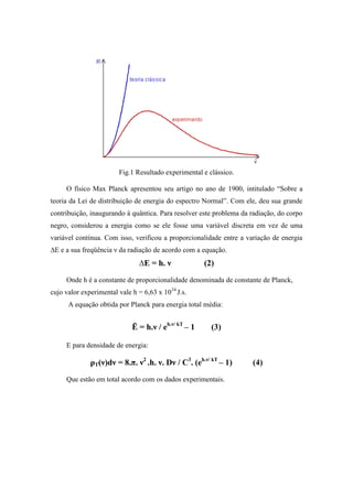 Fig.1 Resultado experimental e clássico.

     O físico Max Planck apresentou seu artigo no ano de 1900, intitulado “Sobre a
teoria da Lei de distribuição de energia do espectro Normal”. Com ele, deu sua grande
contribuição, inaugurando à quântica. Para resolver este problema da radiação, do corpo
negro, considerou a energia como se ele fosse uma variável discreta em vez de uma
variável contínua. Com isso, verificou a proporcionalidade entre a variação de energia
∆E e a sua freqüência ν da radiação de acordo com a equação.
                               ∆E = h. ν              (2)
     Onde h é a constante de proporcionalidade denominada de constante de Planck,
cujo valor experimental vale h = 6,63 x 1034 J.s.
      A equação obtida por Planck para energia total média:


                             Ē = h.ν / eh.ν/ kT – 1     (3)

     E para densidade de energia:

              ρT(ν)dν = 8.π. ν2 .h. ν. Dν / C3. (eh.ν/ kT – 1)       (4)
     Que estão em total acordo com os dados experimentais.
 